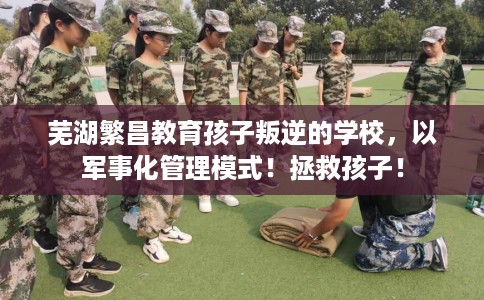 芜湖繁昌教育孩子叛逆的学校，以军事化管理模式！拯救孩子！