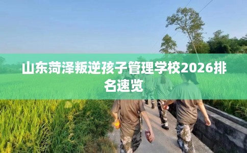 山东菏泽叛逆孩子管理学校2026排名速览