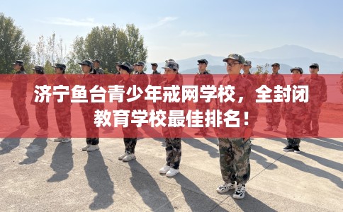济宁鱼台青少年戒网学校，全封闭教育学校最佳排名！