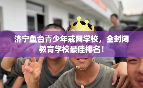 济宁鱼台青少年戒网学校，全封闭教育学校最佳排名！