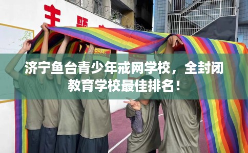 济宁鱼台青少年戒网学校，全封闭教育学校最佳排名！