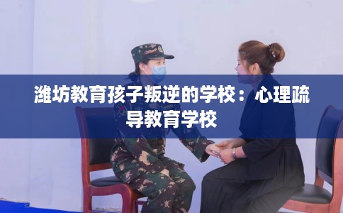 潍坊教育孩子叛逆的学校：心理疏导教育学校