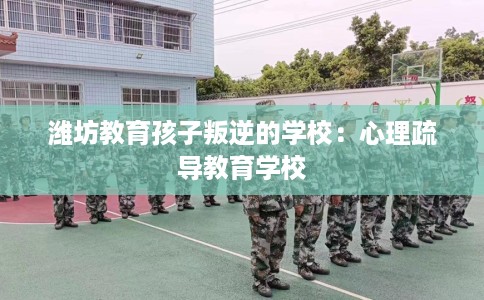 潍坊教育孩子叛逆的学校：心理疏导教育学校
