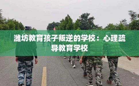 潍坊教育孩子叛逆的学校：心理疏导教育学校