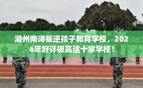 湖州南浔叛逆孩子教育学校，2026年好评极高这十家学校！