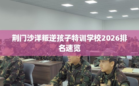 荆门沙洋叛逆孩子特训学校2026排名速览