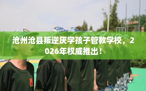 沧州沧县叛逆厌学孩子管教学校，2026年权威推出！