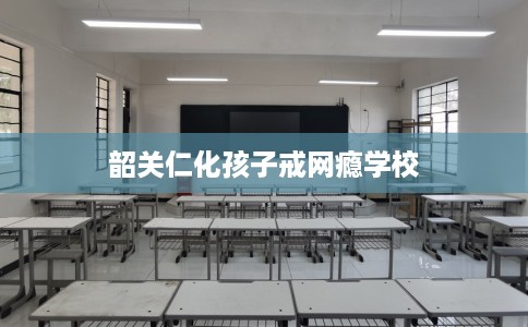 韶关仁化孩子戒网瘾学校
