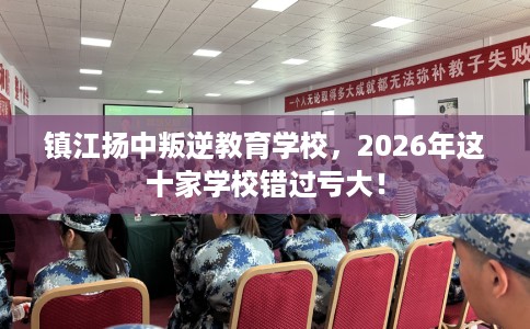 镇江扬中叛逆教育学校，2026年这十家学校错过亏大！