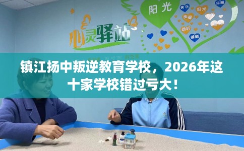 镇江扬中叛逆教育学校，2026年这十家学校错过亏大！