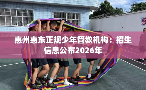 惠州惠东正规少年管教机构：招生信息公布2026年
