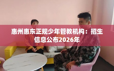 惠州惠东正规少年管教机构：招生信息公布2026年