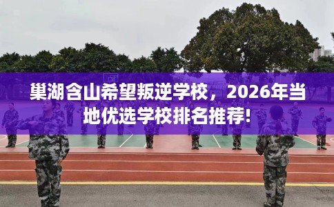 巢湖含山希望叛逆学校，2026年当地优选学校排名推荐!