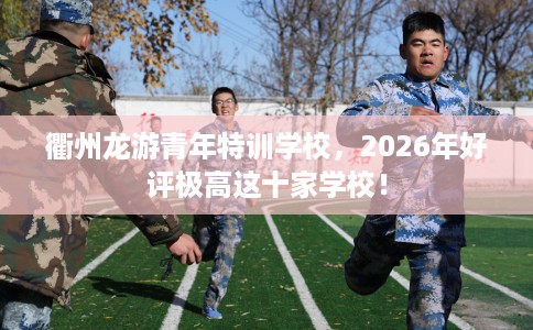 衢州龙游青年特训学校，2026年好评极高这十家学校！