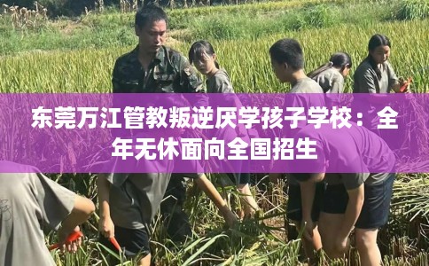 东莞万江管教叛逆厌学孩子学校：全年无休面向全国招生