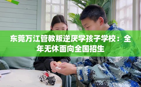 东莞万江管教叛逆厌学孩子学校：全年无休面向全国招生