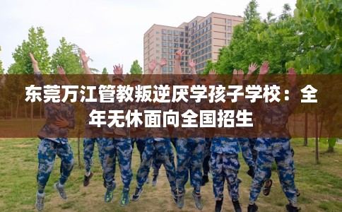 东莞万江管教叛逆厌学孩子学校：全年无休面向全国招生