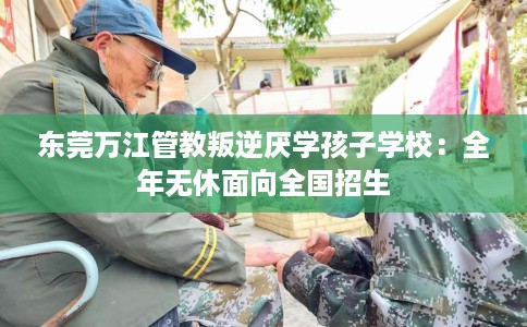 东莞万江管教叛逆厌学孩子学校：全年无休面向全国招生