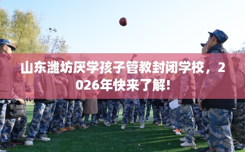山东潍坊厌学孩子管教封闭学校，2026年快来了解!