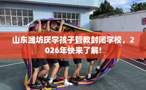 山东潍坊厌学孩子管教封闭学校，2026年快来了解!