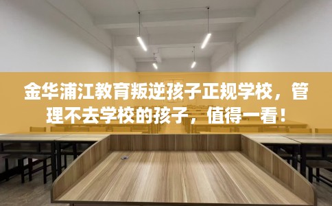 金华浦江教育叛逆孩子正规学校，管理不去学校的孩子，值得一看！