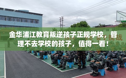 金华浦江教育叛逆孩子正规学校，管理不去学校的孩子，值得一看！