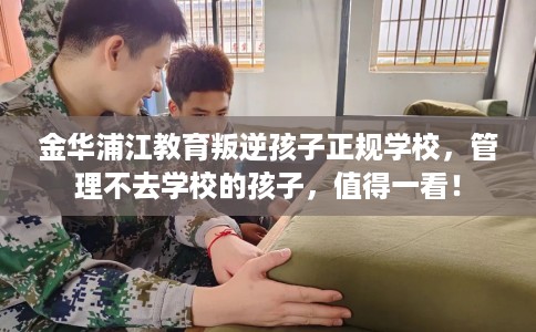 金华浦江教育叛逆孩子正规学校，管理不去学校的孩子，值得一看！