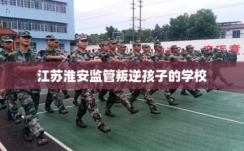 江苏淮安监管叛逆孩子的学校