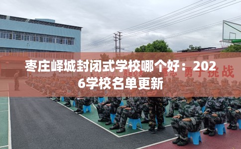 枣庄峄城封闭式学校哪个好：2026学校名单更新
