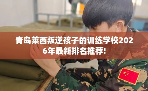 青岛莱西叛逆孩子的训练学校2026年最新排名推荐!