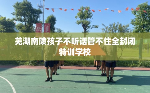 芜湖南陵孩子不听话管不住全封闭特训学校