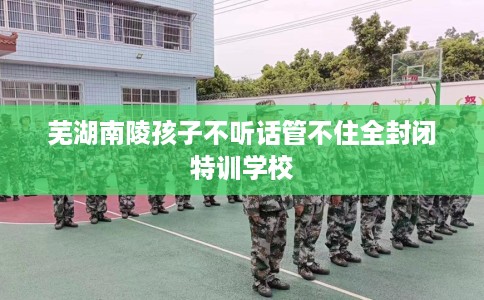 芜湖南陵孩子不听话管不住全封闭特训学校