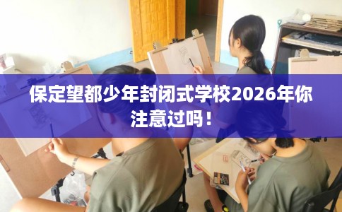 保定望都少年封闭式学校2026年你注意过吗！