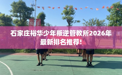 石家庄裕华少年叛逆管教所2026年最新排名推荐!