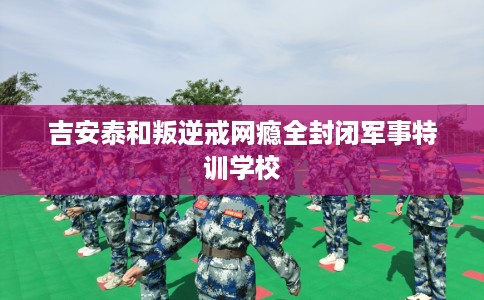 吉安泰和叛逆戒网瘾全封闭军事特训学校
