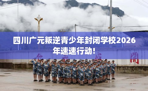 四川广元叛逆青少年封闭学校2026年速速行动!