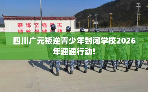 四川广元叛逆青少年封闭学校2026年速速行动!