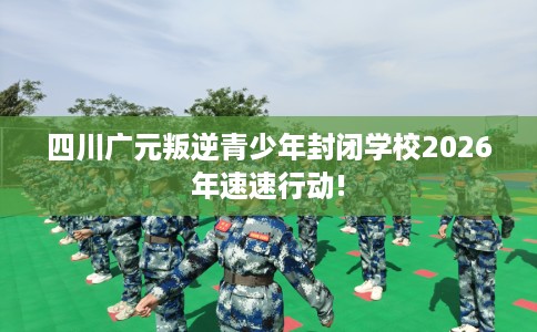 四川广元叛逆青少年封闭学校2026年速速行动!
