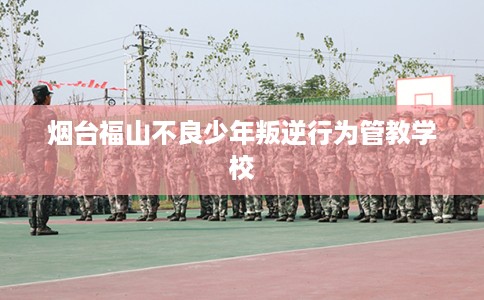 烟台福山不良少年叛逆行为管教学校