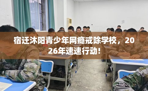 宿迁沐阳青少年网瘾戒除学校，2026年速速行动!