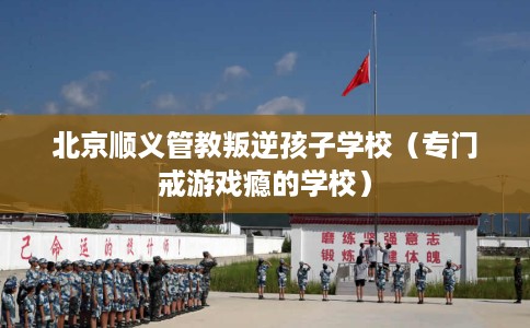 北京顺义管教叛逆孩子学校（专门戒游戏瘾的学校）