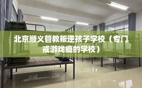 北京顺义管教叛逆孩子学校（专门戒游戏瘾的学校）