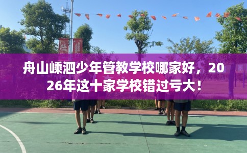 舟山嵊泗少年管教学校哪家好，2026年这十家学校错过亏大！