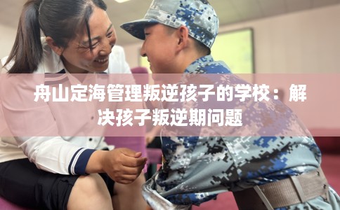 舟山定海管理叛逆孩子的学校：解决孩子叛逆期问题