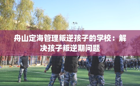 舟山定海管理叛逆孩子的学校：解决孩子叛逆期问题
