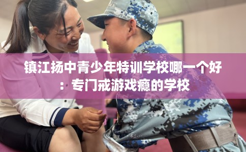 镇江扬中青少年特训学校哪一个好：专门戒游戏瘾的学校