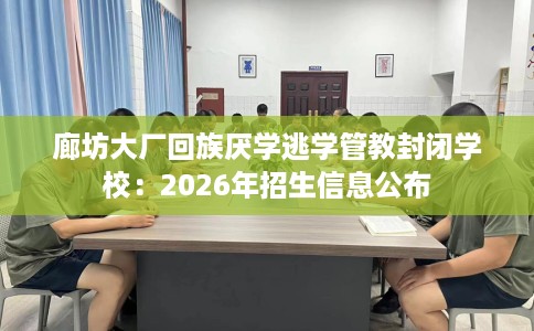 廊坊大厂回族厌学逃学管教封闭学校：2026年招生信息公布