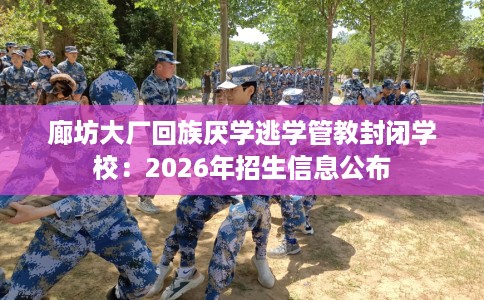 廊坊大厂回族厌学逃学管教封闭学校：2026年招生信息公布
