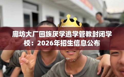 廊坊大厂回族厌学逃学管教封闭学校：2026年招生信息公布