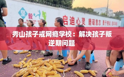 秀山孩子戒网瘾学校：解决孩子叛逆期问题